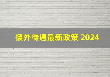 援外待遇最新政策 2024